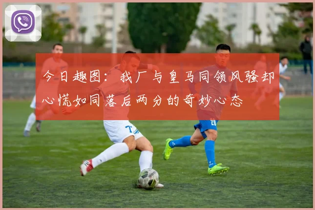 今日趣图:我厂与皇马同领风骚却心慌如同落后两分的奇妙心态