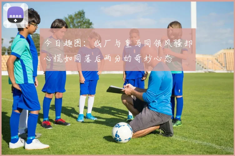 今日趣图：我厂与皇马同领风骚却心慌如同落后两分的奇妙心态