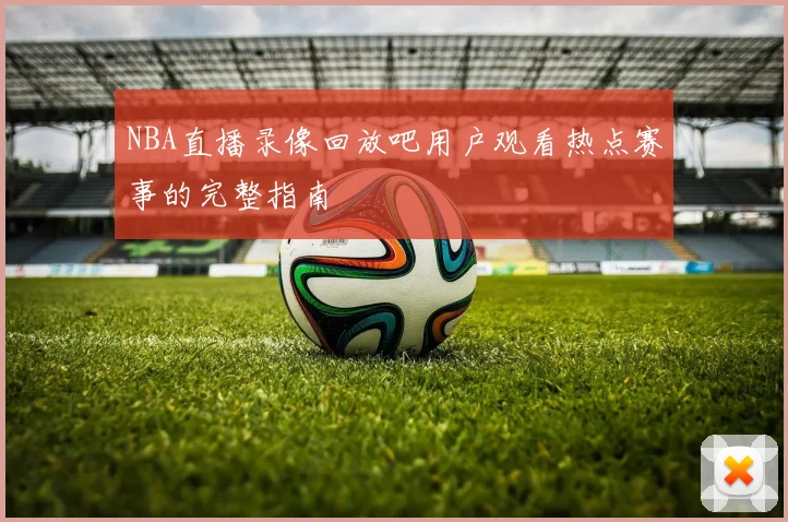 NBA直播录像回放吧用户观看热点赛事的完整指南
