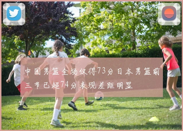 中国男篮全场仅得73分日本男篮前三节已超74分表现差距明显