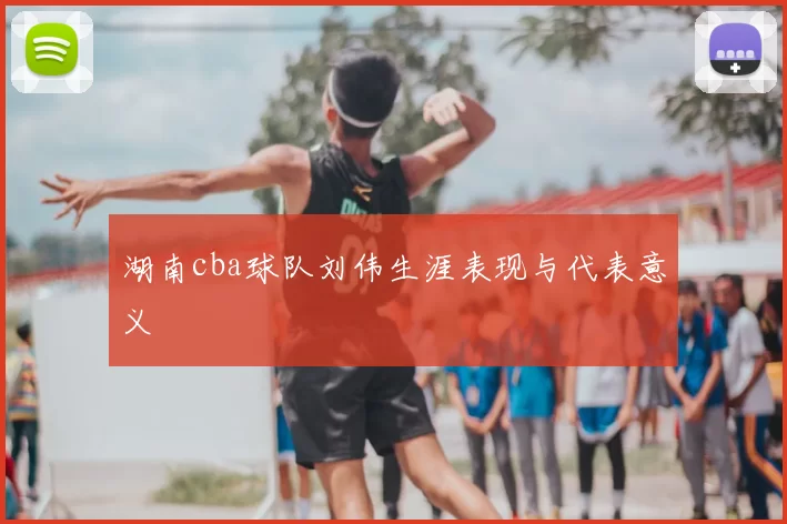 湖南cba球队刘伟生涯表现与代表意义