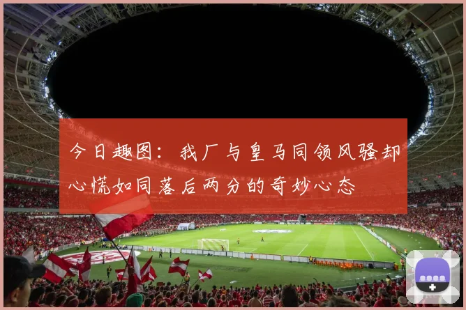 今日趣图：我厂与皇马同领风骚却心慌如同落后两分的奇妙心态