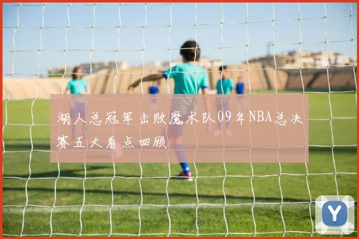 湖人总冠军击败魔术队09年NBA总决赛五大看点回顾