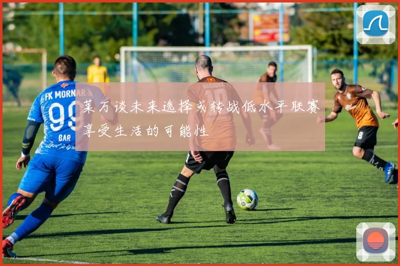 莱万谈未来选择或转战低水平联赛享受生活的可能性