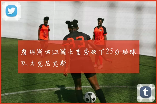 詹姆斯回归骑士首秀砍下25分助球队力克尼克斯