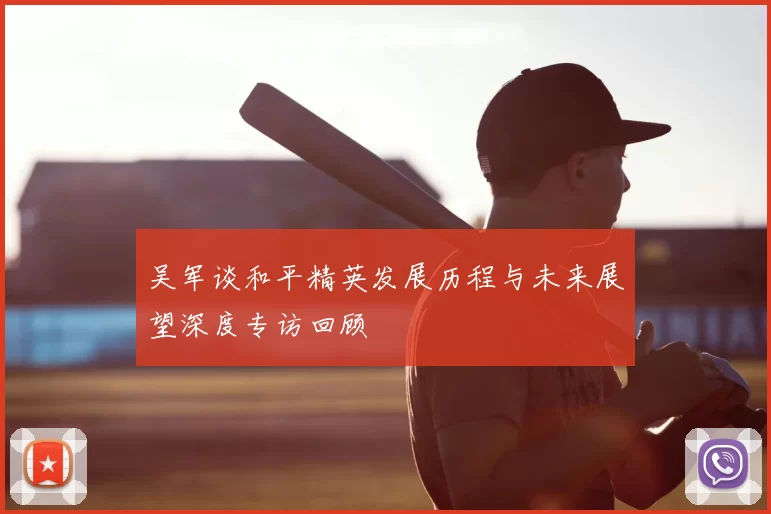 吴军谈和平精英发展历程与未来展望深度专访回顾