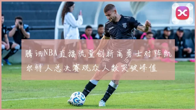 腾讯NBA直播流量创新高勇士对阵凯尔特人总决赛观众人数突破峰值