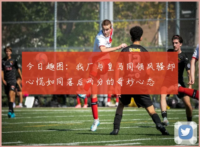 今日趣图:我厂与皇马同领风骚却心慌如同落后两分的奇妙心态