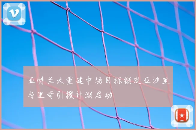 亚特兰大重建中场目标锁定亚沙里与里奇引援计划启动
