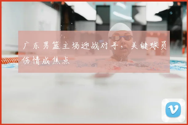 广东男篮主场迎战对手,关键球员伤情成焦点