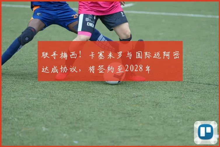 联手梅西！卡塞米罗与国际迈阿密达成协议，将签约至2028年