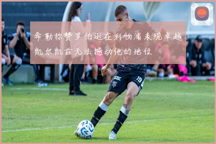 希勒称赞罗伯逊在利物浦表现卓越凯尔凯兹无法撼动他的地位