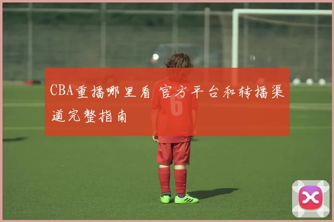 CBA重播哪里看 官方平台和转播渠道完整指南