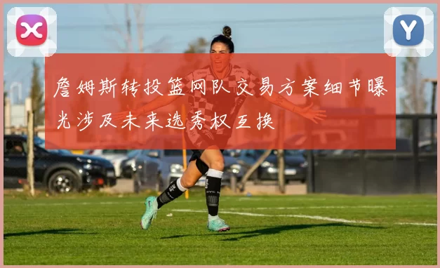 詹姆斯转投篮网队交易方案细节曝光涉及未来选秀权互换