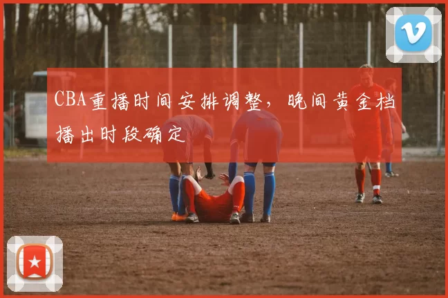 CBA重播时间安排调整，晚间黄金档播出时段确定