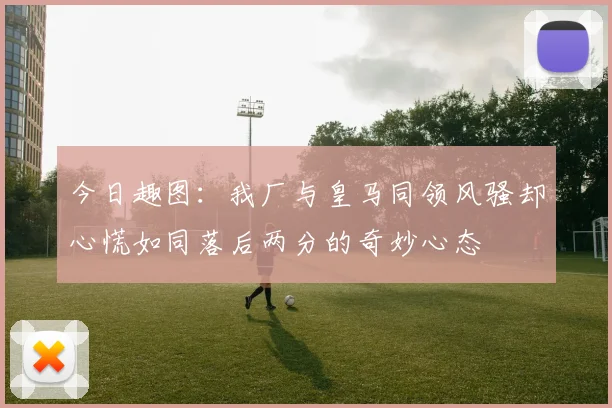 今日趣图：我厂与皇马同领风骚却心慌如同落后两分的奇妙心态
