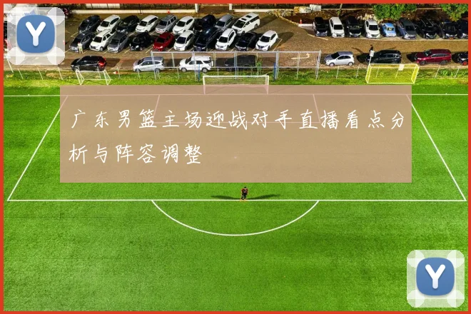 广东男篮主场迎战对手直播看点分析与阵容调整