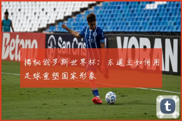 揭秘俄罗斯世界杯:东道主如何用足球重塑国家形象