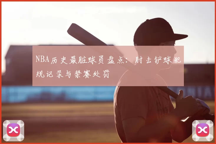NBA历史最脏球员盘点：肘击铲球犯规记录与禁赛处罚