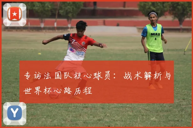 专访法国队核心球员:战术解析与世界杯心路历程