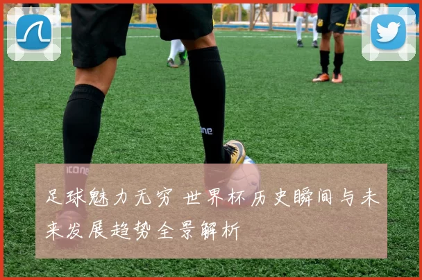 足球魅力无穷 世界杯历史瞬间与未来发展趋势全景解析