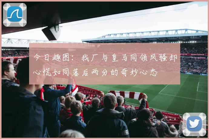 今日趣图：我厂与皇马同领风骚却心慌如同落后两分的奇妙心态