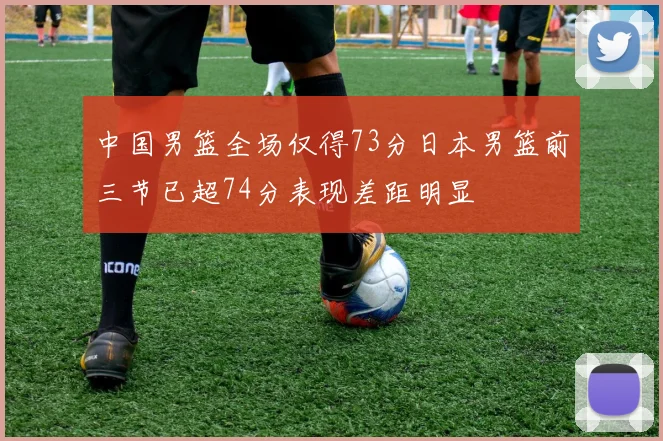 中国男篮全场仅得73分日本男篮前三节已超74分表现差距明显