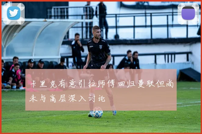 卡里克有意引拉师傅回归曼联但尚未与高层深入讨论