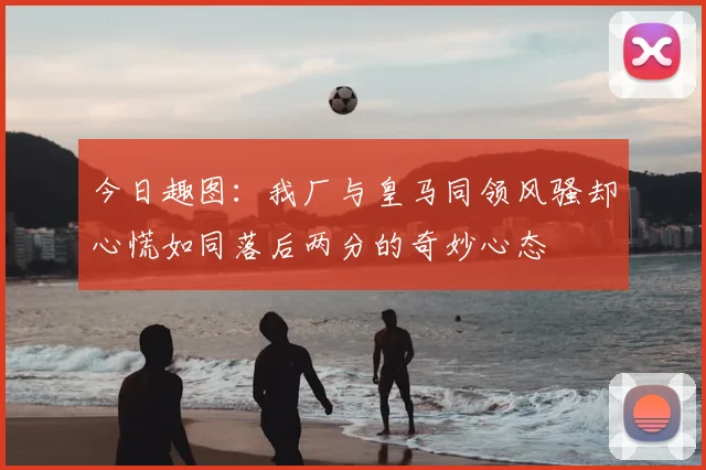 今日趣图：我厂与皇马同领风骚却心慌如同落后两分的奇妙心态