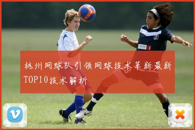 杭州网球队引领网球技术革新最新TOP10技术解析