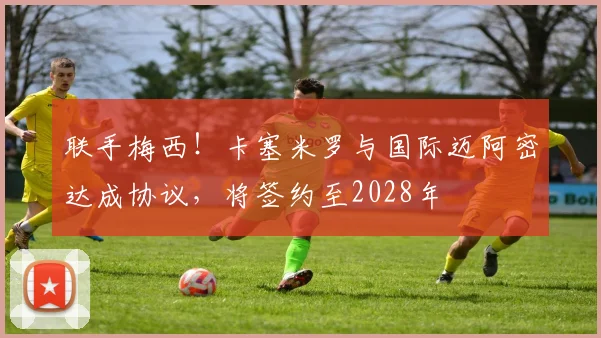 联手梅西!卡塞米罗与国际迈阿密达成协议,将签约至2028年