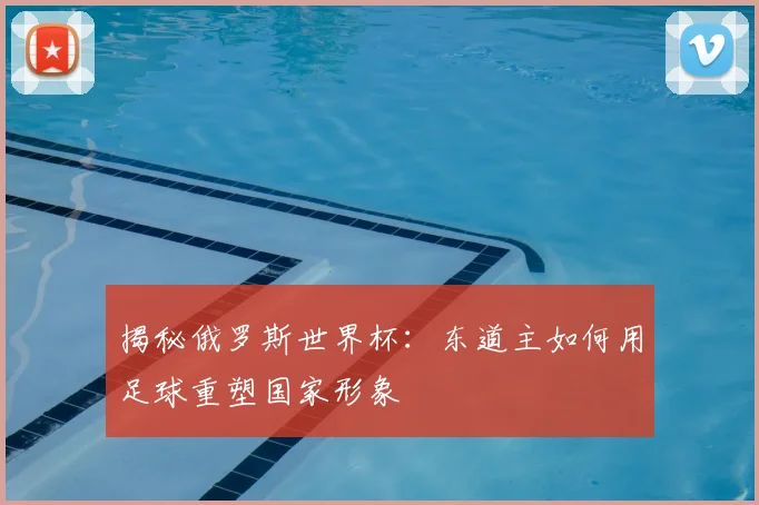 揭秘俄罗斯世界杯:东道主如何用足球重塑国家形象