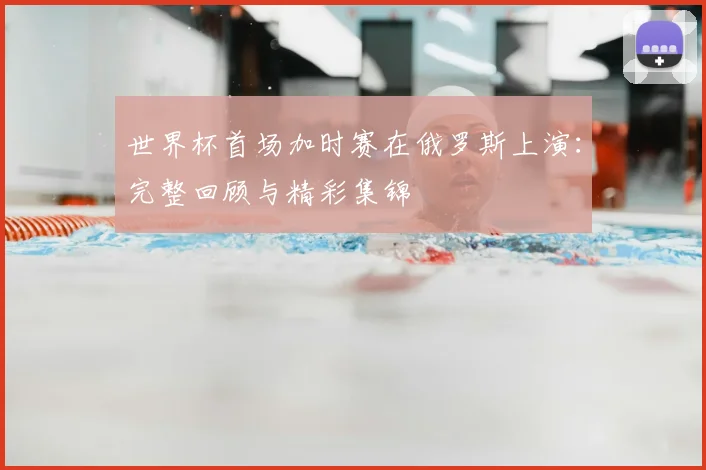 世界杯首场加时赛在俄罗斯上演:完整回顾与精彩集锦