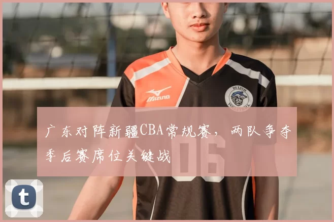 广东对阵新疆CBA常规赛，两队争夺季后赛席位关键战