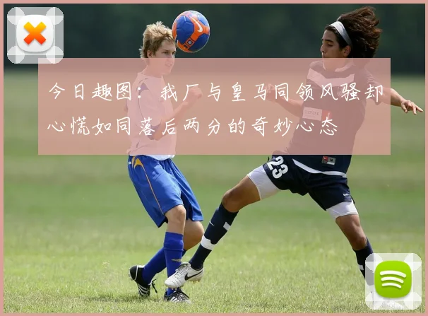 今日趣图：我厂与皇马同领风骚却心慌如同落后两分的奇妙心态