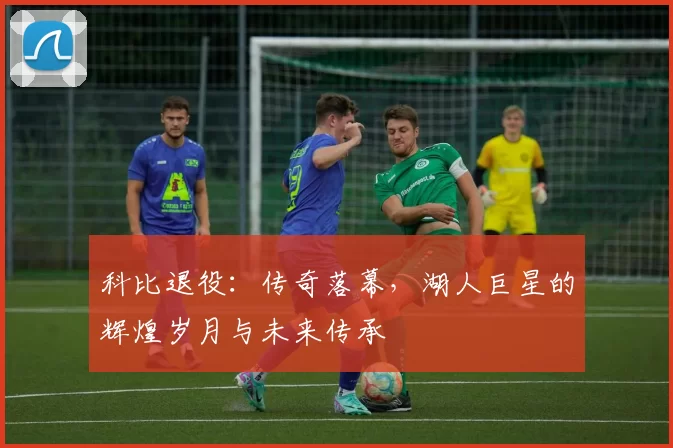 科比退役：传奇落幕，湖人巨星的辉煌岁月与未来传承