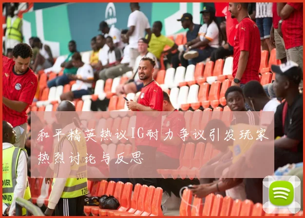 和平精英热议IG耐力争议引发玩家热烈讨论与反思