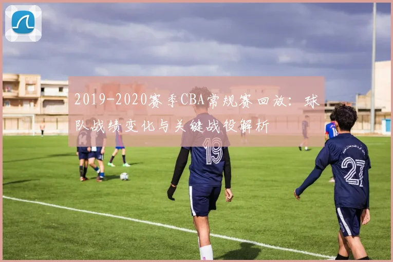 2019-2020赛季CBA常规赛回放：球队战绩变化与关键战役解析