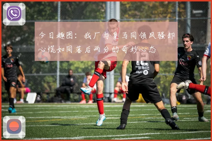 今日趣图：我厂与皇马同领风骚却心慌如同落后两分的奇妙心态