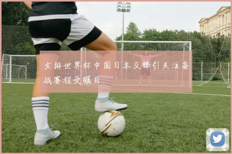 女排世界杯中国日本交锋引关注备战赛程受瞩目