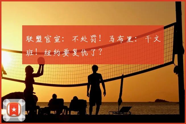 联盟官宣:不处罚!马布里:干文班!纽约要复仇了?