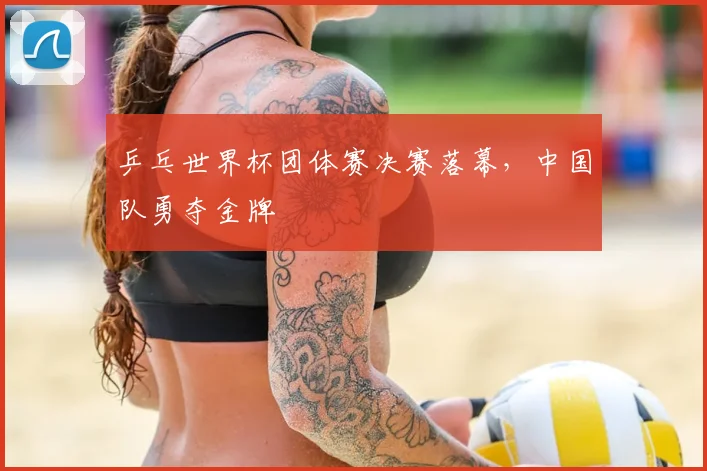 乒乓世界杯团体赛决赛落幕,中国队勇夺金牌