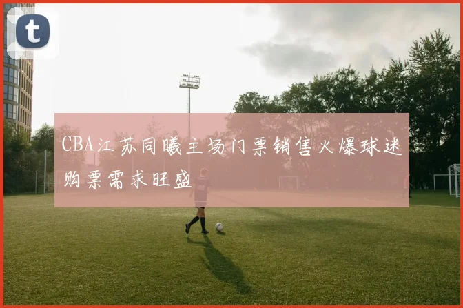 CBA江苏同曦主场门票销售火爆球迷购票需求旺盛