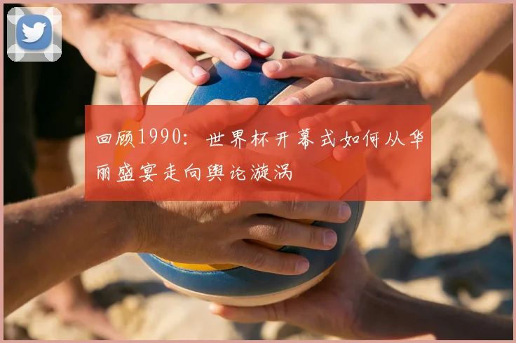 回顾1990:世界杯开幕式如何从华丽盛宴走向舆论漩涡