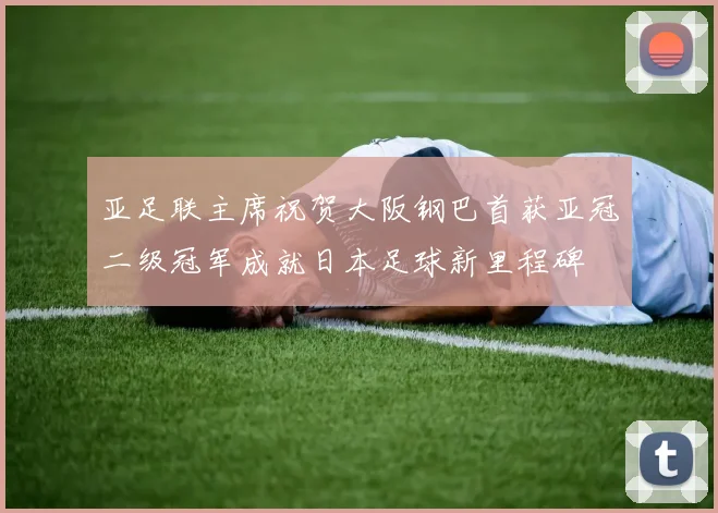 亚足联主席祝贺大阪钢巴首获亚冠二级冠军成就日本足球新里程碑