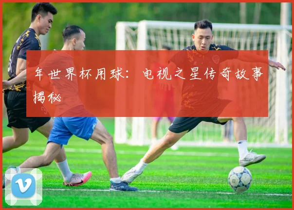 年世界杯用球：电视之星传奇故事揭秘