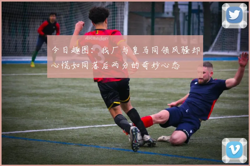 今日趣图:我厂与皇马同领风骚却心慌如同落后两分的奇妙心态