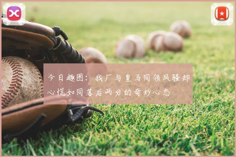 今日趣图:我厂与皇马同领风骚却心慌如同落后两分的奇妙心态