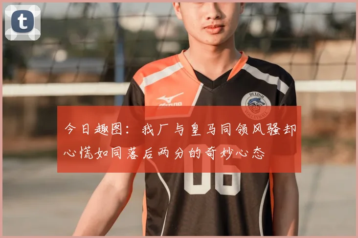 今日趣图:我厂与皇马同领风骚却心慌如同落后两分的奇妙心态