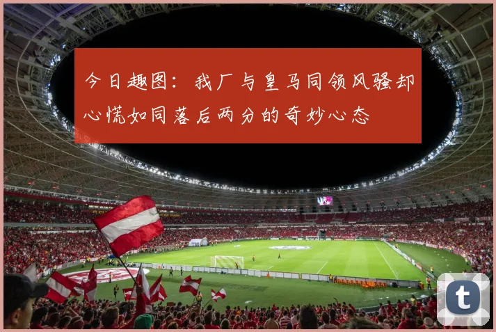 今日趣图:我厂与皇马同领风骚却心慌如同落后两分的奇妙心态